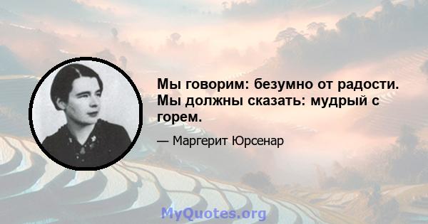 Мы говорим: безумно от радости. Мы должны сказать: мудрый с горем.