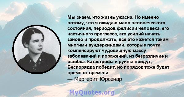 Мы знаем, что жизнь ужасна. Но именно потому, что я ожидаю мало человеческого состояния, периодов фелисии человека, его частичного прогресса, его усилий начать заново и продолжать, все это кажется таким многими