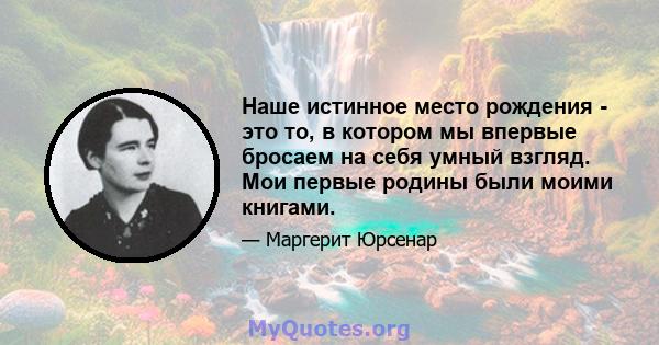 Наше истинное место рождения - это то, в котором мы впервые бросаем на себя умный взгляд. Мои первые родины были моими книгами.