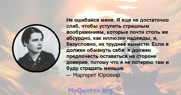 Не ошибайся меня. Я еще не достаточно слаб, чтобы уступить страшным воображениям, которые почти столь же абсурдно, как иллюзии надежды, и, безусловно, их труднее вынести. Если я должен обмануть себя, я должен