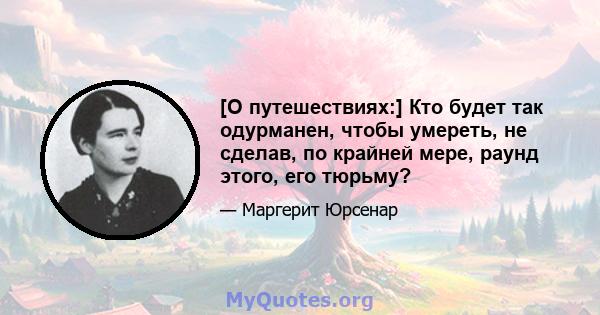 [О путешествиях:] Кто будет так одурманен, чтобы умереть, не сделав, по крайней мере, раунд этого, его тюрьму?