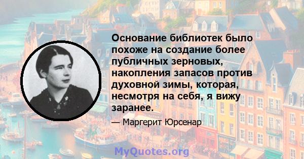 Основание библиотек было похоже на создание более публичных зерновых, накопления запасов против духовной зимы, которая, несмотря на себя, я вижу заранее.