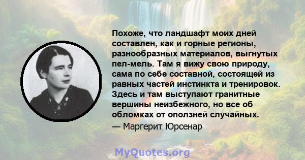 Похоже, что ландшафт моих дней составлен, как и горные регионы, разнообразных материалов, выгнутых пел-мель. Там я вижу свою природу, сама по себе составной, состоящей из равных частей инстинкта и тренировок. Здесь и