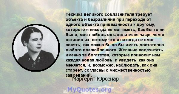 Техника великого соблазнителя требует объекта и безразличия при переходе от одного объекта привязанности к другому, которого я никогда не мог иметь; Как бы то ни было, моя любовь оставила меня чаще, чем я оставил их,