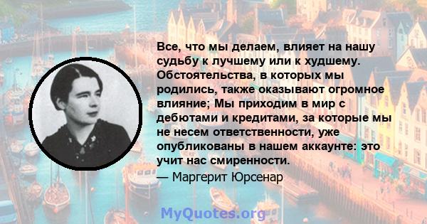 Все, что мы делаем, влияет на нашу судьбу к лучшему или к худшему. Обстоятельства, в которых мы родились, также оказывают огромное влияние; Мы приходим в мир с дебютами и кредитами, за которые мы не несем