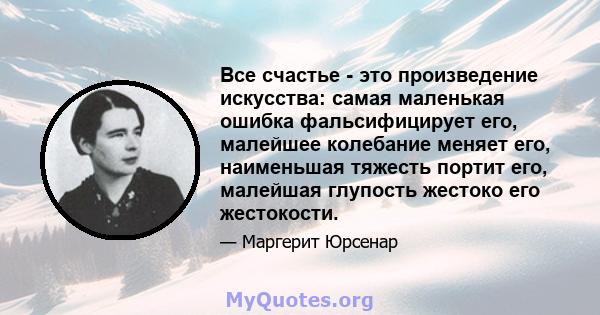 Все счастье - это произведение искусства: самая маленькая ошибка фальсифицирует его, малейшее колебание меняет его, наименьшая тяжесть портит его, малейшая глупость жестоко его жестокости.