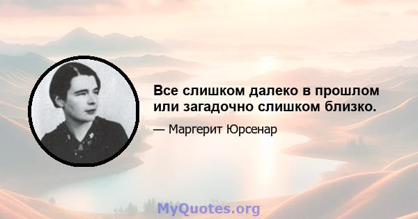 Все слишком далеко в прошлом или загадочно слишком близко.