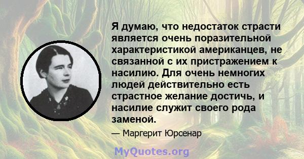 Я думаю, что недостаток страсти является очень поразительной характеристикой американцев, не связанной с их пристражением к насилию. Для очень немногих людей действительно есть страстное желание достичь, и насилие