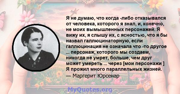 Я не думаю, что когда -либо отказывался от человека, которого я знал, и, конечно, не моих вымышленных персонажей. Я вижу их, я слышу их, с ясностью, что я бы назвал галлюцинаторную, если галлюцинация не означала что -то 