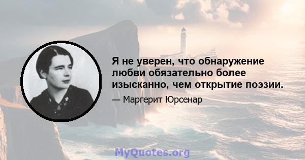 Я не уверен, что обнаружение любви обязательно более изысканно, чем открытие поэзии.