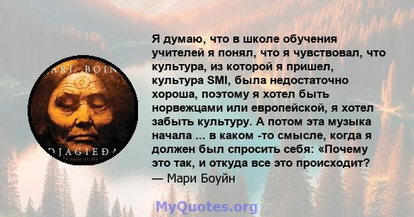 Я думаю, что в школе обучения учителей я понял, что я чувствовал, что культура, из которой я пришел, культура SMI, была недостаточно хороша, поэтому я хотел быть норвежцами или европейской, я хотел забыть культуру. А