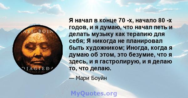 Я начал в конце 70 -х, начало 80 -х годов, и я думаю, что начал петь и делать музыку как терапию для себя; Я никогда не планировал быть художником; Иногда, когда я думаю об этом, это безумие, что я здесь, и я