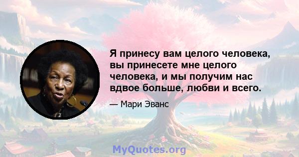 Я принесу вам целого человека, вы принесете мне целого человека, и мы получим нас вдвое больше, любви и всего.