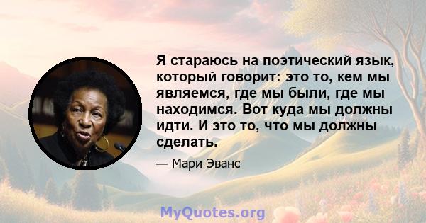 Я стараюсь на поэтический язык, который говорит: это то, кем мы являемся, где мы были, где мы находимся. Вот куда мы должны идти. И это то, что мы должны сделать.