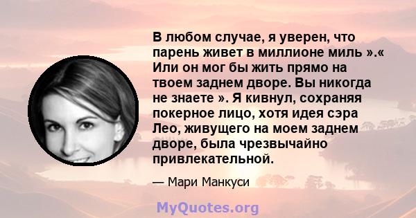 В любом случае, я уверен, что парень живет в миллионе миль ».« Или он мог бы жить прямо на твоем заднем дворе. Вы никогда не знаете ». Я кивнул, сохраняя покерное лицо, хотя идея сэра Лео, живущего на моем заднем дворе, 