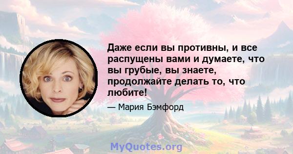 Даже если вы противны, и все распущены вами и думаете, что вы грубые, вы знаете, продолжайте делать то, что любите!