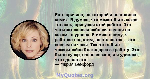 Есть причина, по которой я выставлен комик. Я думаю, что может быть какая -то лень, присущая этой работе. Это четырехчасовая рабочая неделя на каком-то уровне. Я имею в виду, я работаю над этим, но это не так ... это