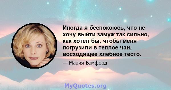 Иногда я беспокоюсь, что не хочу выйти замуж так сильно, как хотел бы, чтобы меня погрузили в теплое чан, восходящее хлебное тесто.