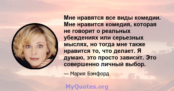 Мне нравятся все виды комедии. Мне нравится комедия, которая не говорит о реальных убеждениях или серьезных мыслях, но тогда мне также нравится то, что делает. Я думаю, это просто зависит. Это совершенно личный выбор.