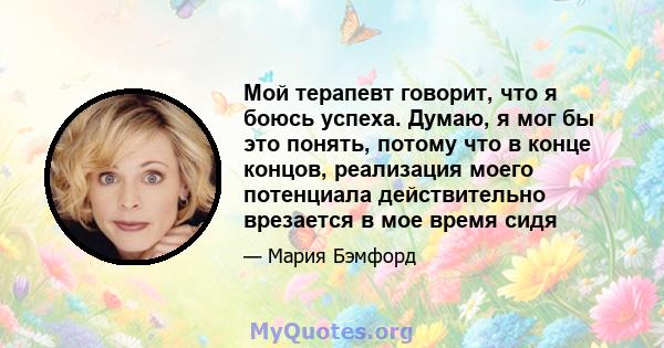 Мой терапевт говорит, что я боюсь успеха. Думаю, я мог бы это понять, потому что в конце концов, реализация моего потенциала действительно врезается в мое время сидя