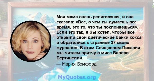 Моя мама очень религиозная, и она сказала: «Все, о чем ты думаешь все время, это то, что ты поклоняешься». Если это так, я бы хотел, чтобы все открыли свои диетические банки кокса и обратились к странице 37 своих