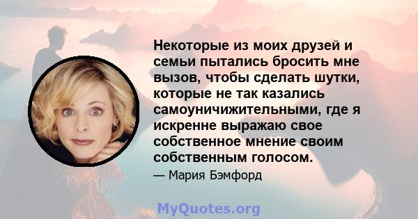 Некоторые из моих друзей и семьи пытались бросить мне вызов, чтобы сделать шутки, которые не так казались самоуничижительными, где я искренне выражаю свое собственное мнение своим собственным голосом.