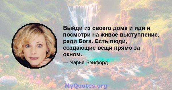 Выйди из своего дома и иди и посмотри на живое выступление, ради Бога. Есть люди, создающие вещи прямо за окном.