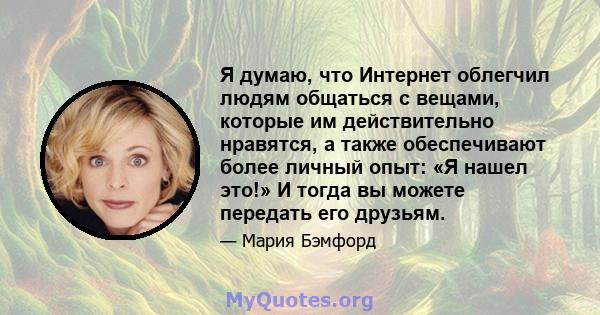 Я думаю, что Интернет облегчил людям общаться с вещами, которые им действительно нравятся, а также обеспечивают более личный опыт: «Я нашел это!» И тогда вы можете передать его друзьям.