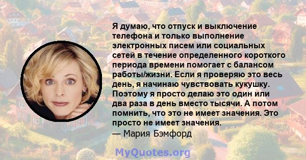 Я думаю, что отпуск и выключение телефона и только выполнение электронных писем или социальных сетей в течение определенного короткого периода времени помогает с балансом работы/жизни. Если я проверяю это весь день, я