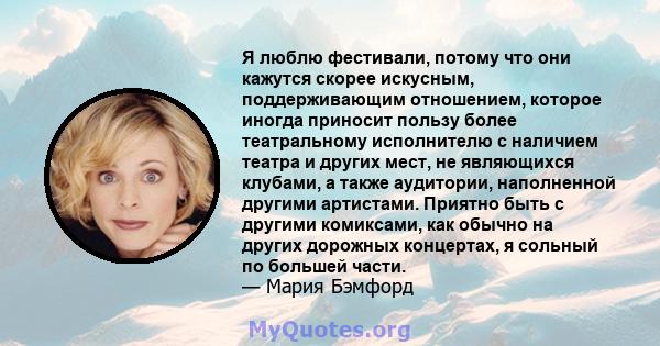 Я люблю фестивали, потому что они кажутся скорее искусным, поддерживающим отношением, которое иногда приносит пользу более театральному исполнителю с наличием театра и других мест, не являющихся клубами, а также