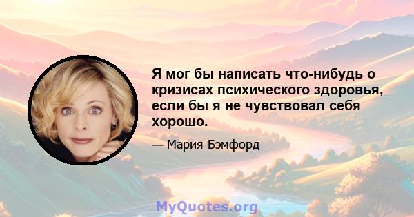 Я мог бы написать что-нибудь о кризисах психического здоровья, если бы я не чувствовал себя хорошо.