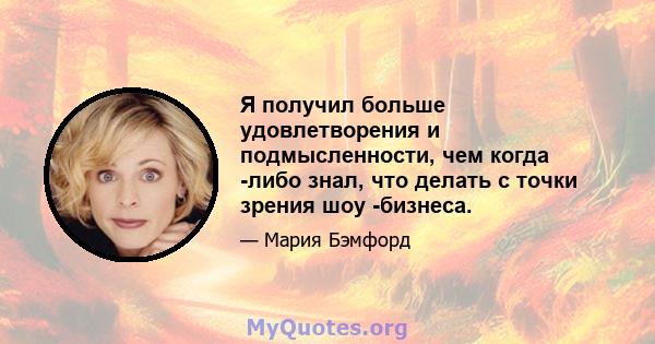 Я получил больше удовлетворения и подмысленности, чем когда -либо знал, что делать с точки зрения шоу -бизнеса.