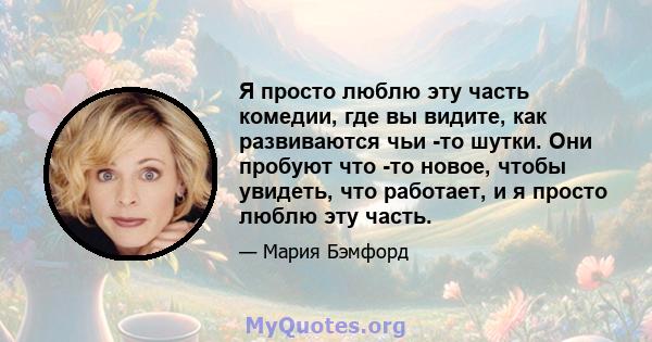 Я просто люблю эту часть комедии, где вы видите, как развиваются чьи -то шутки. Они пробуют что -то новое, чтобы увидеть, что работает, и я просто люблю эту часть.