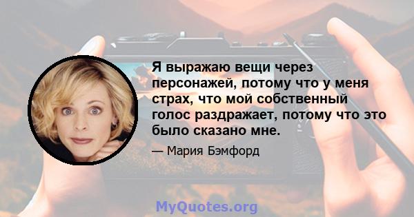 Я выражаю вещи через персонажей, потому что у меня страх, что мой собственный голос раздражает, потому что это было сказано мне.