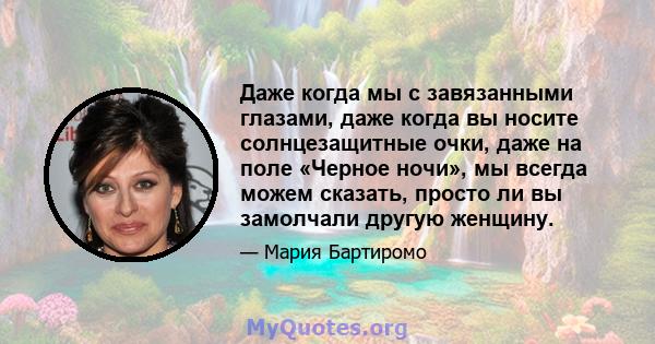 Даже когда мы с завязанными глазами, даже когда вы носите солнцезащитные очки, даже на поле «Черное ночи», мы всегда можем сказать, просто ли вы замолчали другую женщину.