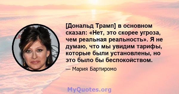 [Дональд Трамп] в основном сказал: «Нет, это скорее угроза, чем реальная реальность». Я не думаю, что мы увидим тарифы, которые были установлены, но это было бы беспокойством.