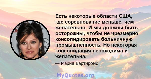 Есть некоторые области США, где соревнование меньше, чем желательно. И мы должны быть осторожны, чтобы не чрезмерно консолидировать больничную промышленность. Но некоторая консолидация необходима и желательна.