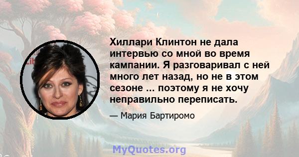 Хиллари Клинтон не дала интервью со мной во время кампании. Я разговаривал с ней много лет назад, но не в этом сезоне ... поэтому я не хочу неправильно переписать.