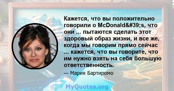 Кажется, что вы положительно говорили о McDonald's, что они ... пытаются сделать этот здоровый образ жизни, и все же, когда мы говорим прямо сейчас ... кажется, что вы говорите, что им нужно взять на себя большую