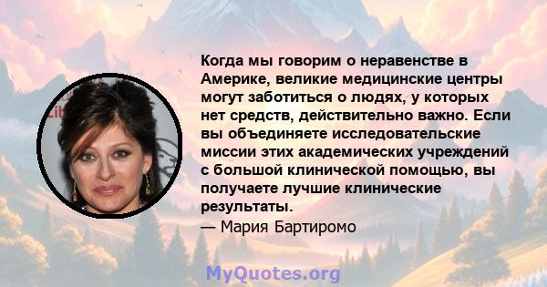 Когда мы говорим о неравенстве в Америке, великие медицинские центры могут заботиться о людях, у которых нет средств, действительно важно. Если вы объединяете исследовательские миссии этих академических учреждений с