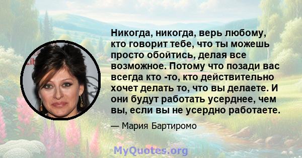 Никогда, никогда, верь любому, кто говорит тебе, что ты можешь просто обойтись, делая все возможное. Потому что позади вас всегда кто -то, кто действительно хочет делать то, что вы делаете. И они будут работать