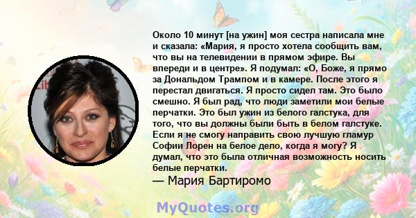 Около 10 минут [на ужин] моя сестра написала мне и сказала: «Мария, я просто хотела сообщить вам, что вы на телевидении в прямом эфире. Вы впереди и в центре». Я подумал: «О, Боже, я прямо за Дональдом Трампом и в