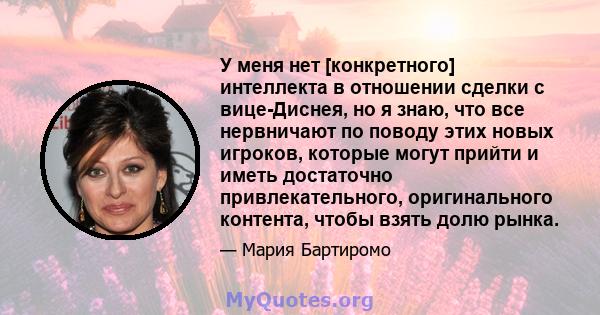 У меня нет [конкретного] интеллекта в отношении сделки с вице-Диснея, но я знаю, что все нервничают по поводу этих новых игроков, которые могут прийти и иметь достаточно привлекательного, оригинального контента, чтобы