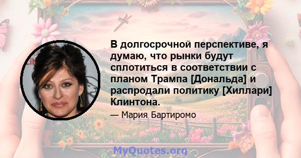 В долгосрочной перспективе, я думаю, что рынки будут сплотиться в соответствии с планом Трампа [Дональда] и распродали политику [Хиллари] Клинтона.