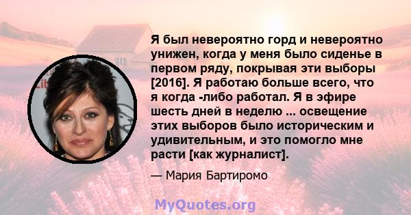 Я был невероятно горд и невероятно унижен, когда у меня было сиденье в первом ряду, покрывая эти выборы [2016]. Я работаю больше всего, что я когда -либо работал. Я в эфире шесть дней в неделю ... освещение этих выборов 