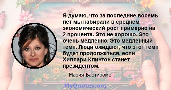 Я думаю, что за последние восемь лет мы набирали в среднем экономический рост примерно на 2 процента. Это не хорошо. Это очень медленно. Это медленный темп. Люди ожидают, что этот темп будет продолжаться, если Хиллари