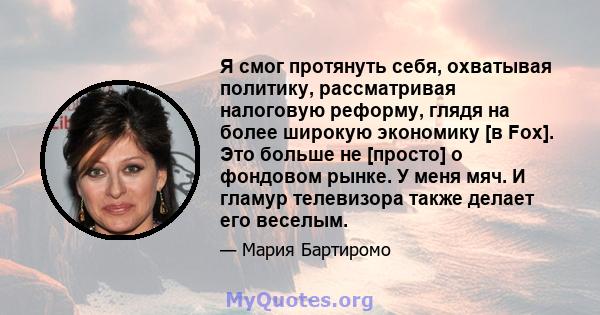 Я смог протянуть себя, охватывая политику, рассматривая налоговую реформу, глядя на более широкую экономику [в Fox]. Это больше не [просто] о фондовом рынке. У меня мяч. И гламур телевизора также делает его веселым.