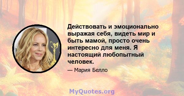 Действовать и эмоционально выражая себя, видеть мир и быть мамой, просто очень интересно для меня. Я настоящий любопытный человек.