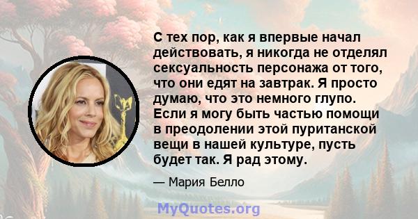 С тех пор, как я впервые начал действовать, я никогда не отделял сексуальность персонажа от того, что они едят на завтрак. Я просто думаю, что это немного глупо. Если я могу быть частью помощи в преодолении этой