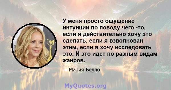 У меня просто ощущение интуиции по поводу чего -то, если я действительно хочу это сделать, если я взволнован этим, если я хочу исследовать это. И это идет по разным видам жанров.